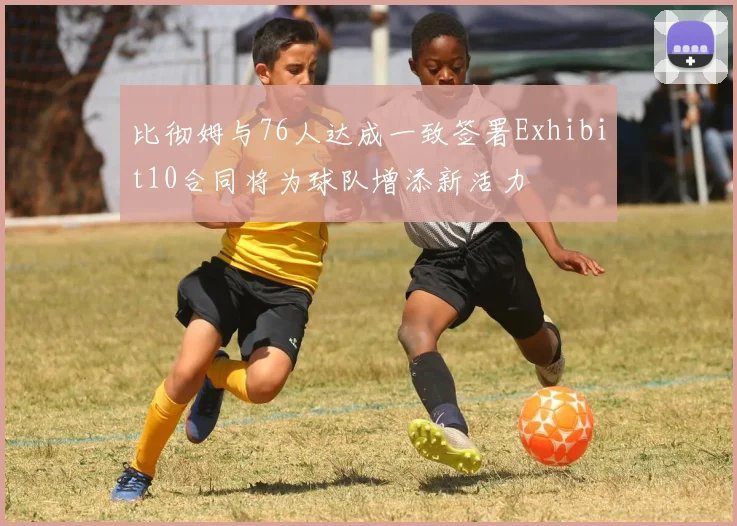 比彻姆与76人达成一致签署Exhibit10合同将为球队增添新活力