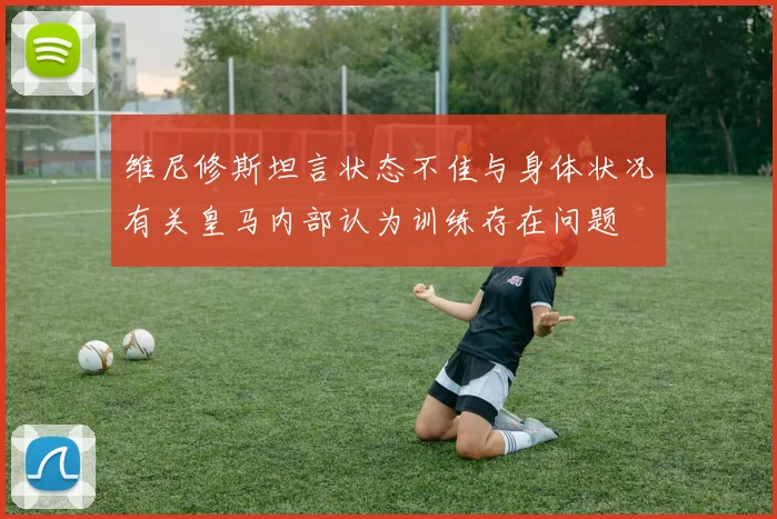 维尼修斯坦言状态不佳与身体状况有关皇马内部认为训练存在问题