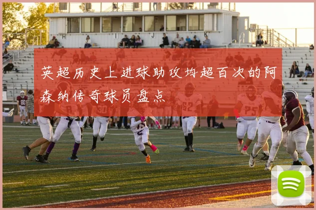 英超历史上进球助攻均超百次的阿森纳传奇球员盘点