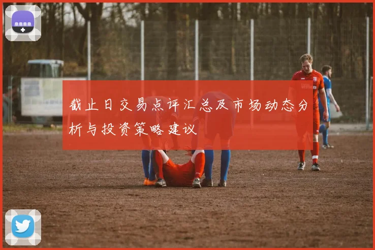 截止日交易点评汇总及市场动态分析与投资策略建议