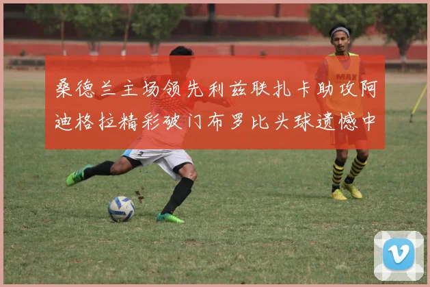 桑德兰主场领先利兹联扎卡助攻阿迪格拉精彩破门布罗比头球遗憾中楣