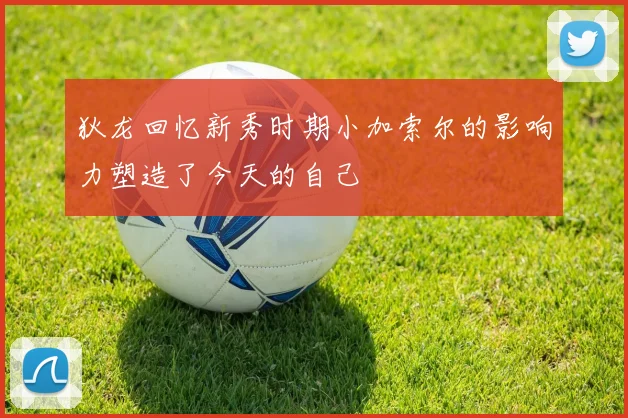 狄龙回忆新秀时期小加索尔的影响力塑造了今天的自己