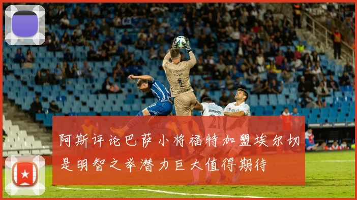 阿斯评论巴萨小将福特加盟埃尔切是明智之举潜力巨大值得期待