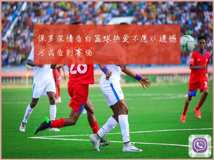 保罗深情告白篮球热爱不愿以遗憾方式告别赛场