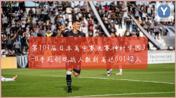 第104届日本高中赛决赛神村学园3-0夺冠创观战人数新高达60142人