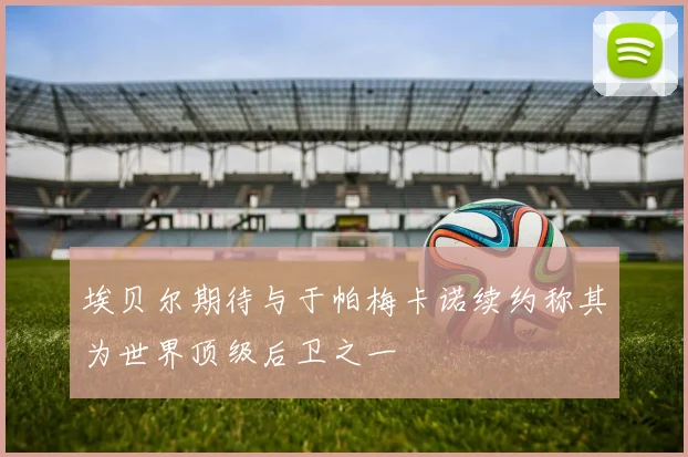埃贝尔期待与于帕梅卡诺续约称其为世界顶级后卫之一