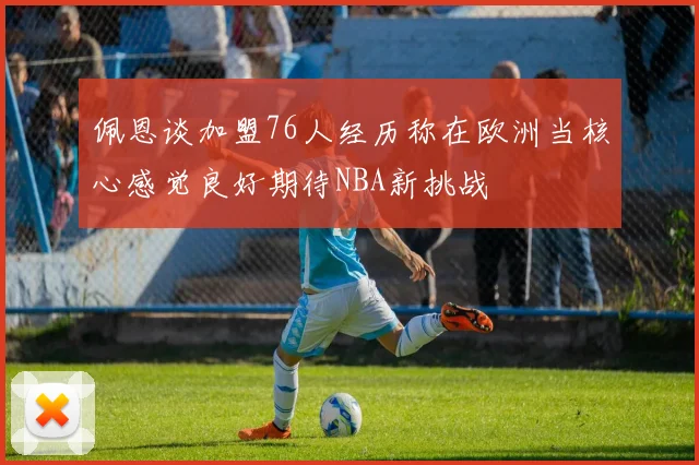 佩恩谈加盟76人经历称在欧洲当核心感觉良好期待NBA新挑战