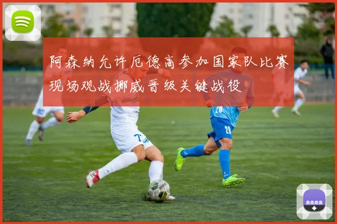 阿森纳允许厄德高参加国家队比赛现场观战挪威晋级关键战役
