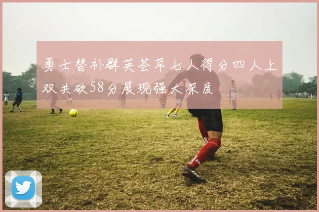 勇士替补群英荟萃七人得分四人上双共砍58分展现强大深度