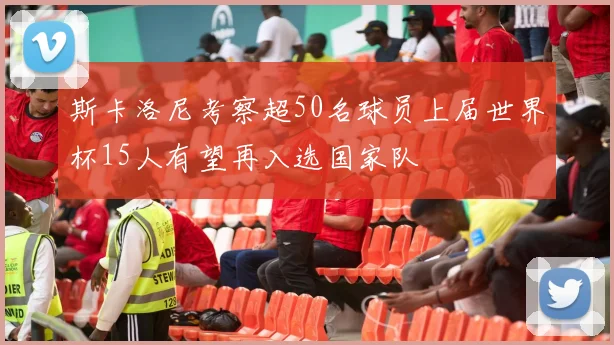 斯卡洛尼考察超50名球员上届世界杯15人有望再入选国家队