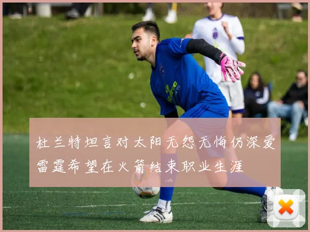 杜兰特坦言对太阳无怨无悔仍深爱雷霆希望在火箭结束职业生涯