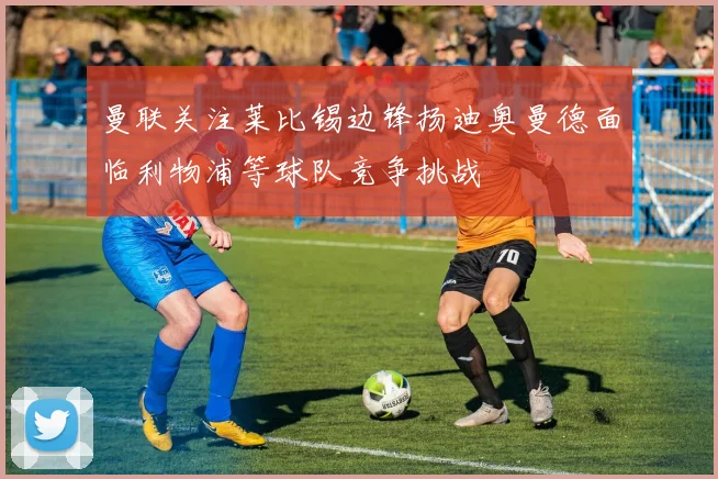 曼联关注莱比锡边锋扬迪奥曼德面临利物浦等球队竞争挑战