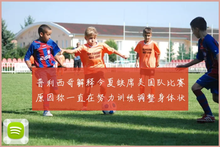 普利西奇解释今夏缺席美国队比赛原因称一直在努力训练调整身体状态