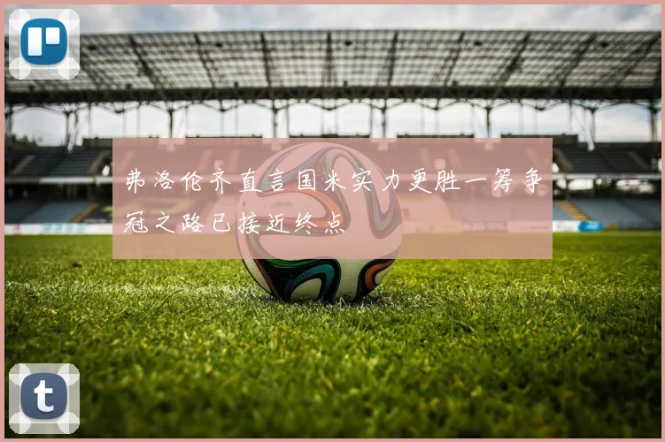弗洛伦齐直言国米实力更胜一筹争冠之路已接近终点