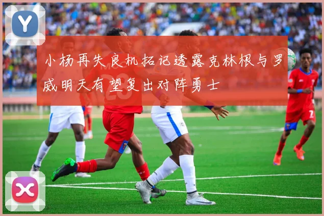 小杨再失良机拓记透露克林根与罗威明天有望复出对阵勇士