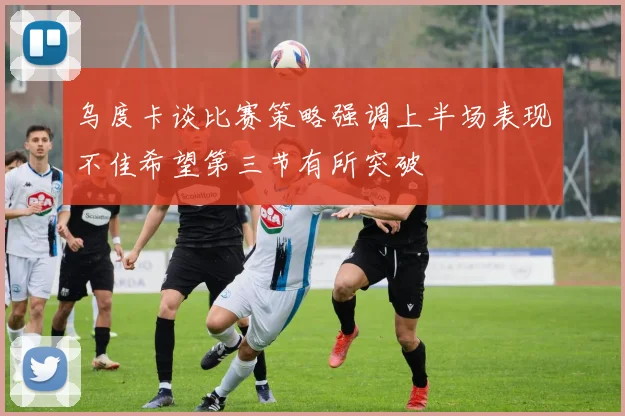 乌度卡谈比赛策略强调上半场表现不佳希望第三节有所突破