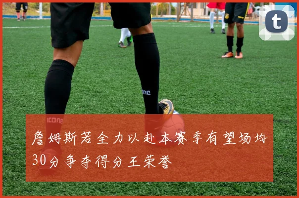 詹姆斯若全力以赴本赛季有望场均30分争夺得分王荣誉