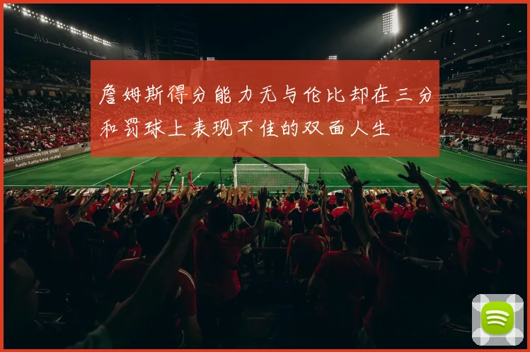 詹姆斯得分能力无与伦比却在三分和罚球上表现不佳的双面人生