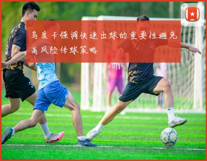 乌度卡强调快速出球的重要性避免高风险传球策略